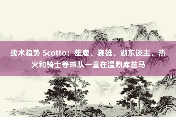 战术趋势 Scotto：雄鹿、骁雄、湖东谈主、热火和骑士等球队一直在温煦库兹马