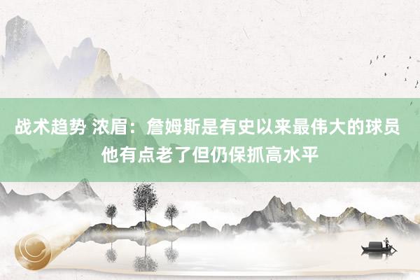 战术趋势 浓眉：詹姆斯是有史以来最伟大的球员 他有点老了但仍保抓高水平