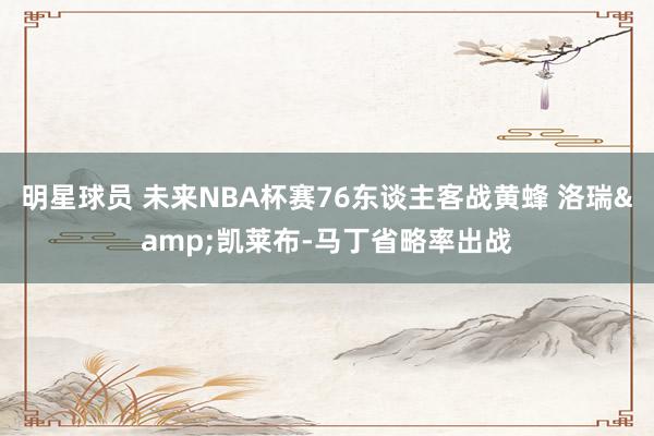 明星球员 未来NBA杯赛76东谈主客战黄蜂 洛瑞&凯莱布-马丁省略率出战