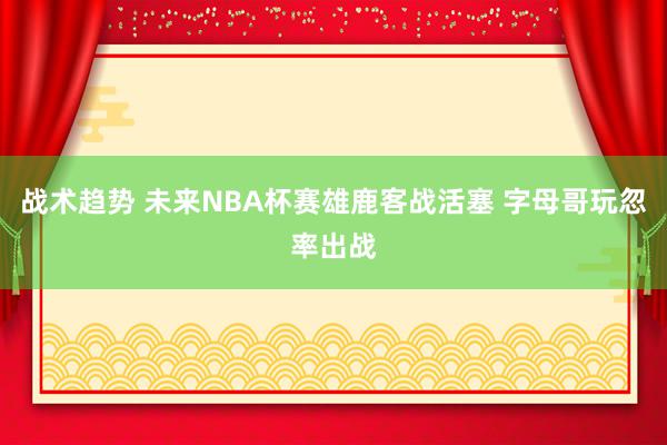 战术趋势 未来NBA杯赛雄鹿客战活塞 字母哥玩忽率出战