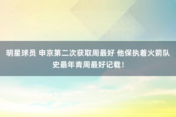 明星球员 申京第二次获取周最好 他保执着火箭队史最年青周最好记载！