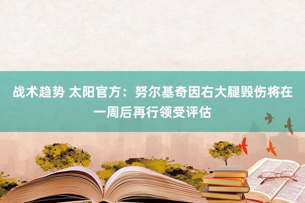 战术趋势 太阳官方：努尔基奇因右大腿毁伤将在一周后再行领受评估